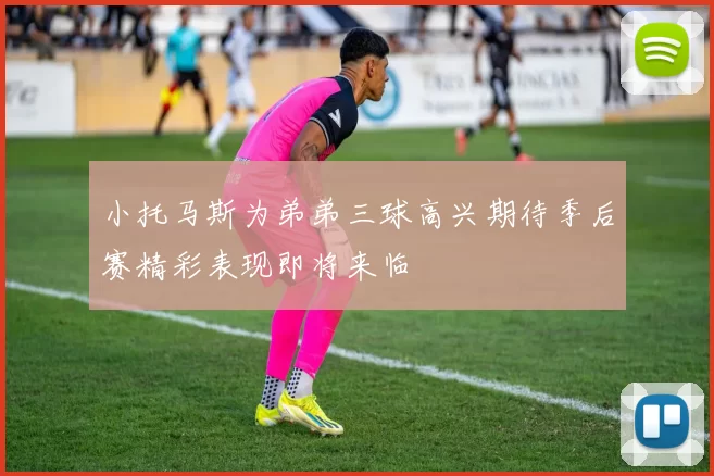 小托马斯为弟弟三球高兴期待季后赛精彩表现即将来临