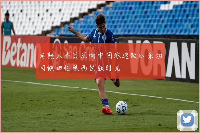 老熟人乔瓦尼向中国球迷致以亲切问候回忆陕西执教时光
