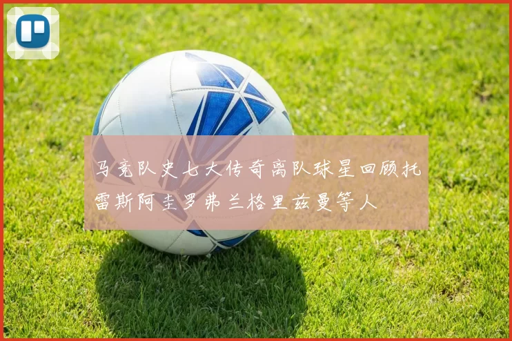 马竞队史七大传奇离队球星回顾托雷斯阿圭罗弗兰格里兹曼等人