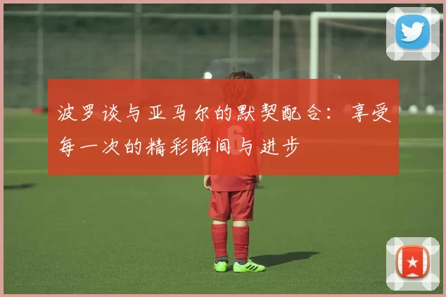 波罗谈与亚马尔的默契配合：享受每一次的精彩瞬间与进步